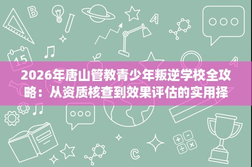 2026年唐山管教青少年叛逆学校全攻略：从资质核查到效果评估的实用择校参考