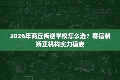 2026年商丘叛逆学校怎么选？寄宿制矫正机构实力摸底