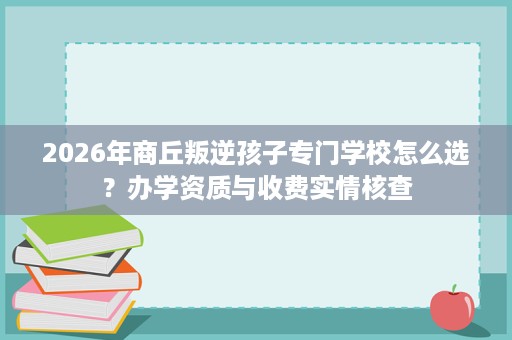 2026年商丘叛逆孩子专门学校怎么选?办学资质与收费实情核查 2026年商丘叛逆孩子专门学校怎么选?办学资质与收费实情核查