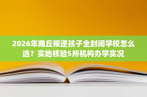 2026年商丘叛逆孩子全封闭学校怎么选？实地核验5所机构办学实况