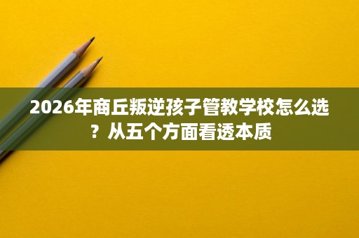 2026年商丘叛逆孩子管教学校怎么选?从五个方面看透本质 2026年商丘叛逆孩子管教学校怎么选?从五个方面看透本质