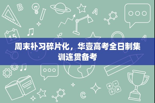 周末补习碎片化，华壹高考全日制集训连贯备考
