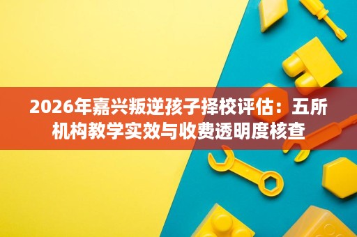 2026年嘉兴叛逆孩子择校评估：五所机构教学实效与收费透明度核查