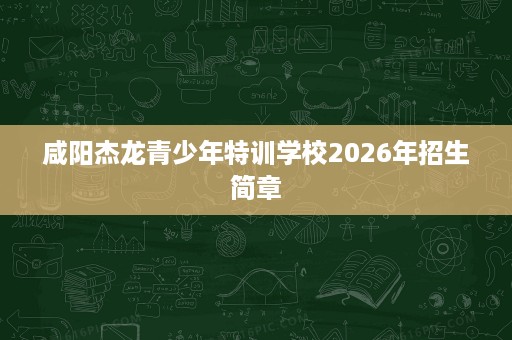 咸阳杰龙青少年特训学校2026年招生简章 咸阳杰龙青少年特训学校2026年招生简章
