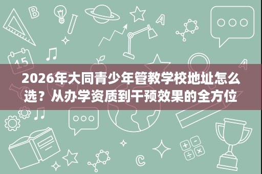 2026年大同青少年管教学校地址怎么选？从办学资质到干预效果的全方位择校参考