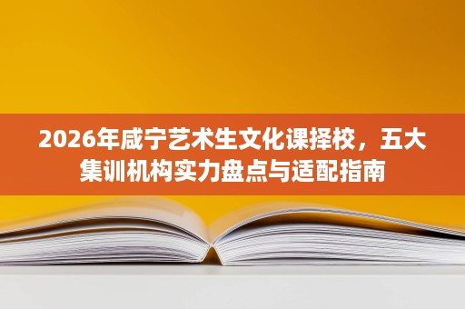 2026年咸宁艺术生文化课择校,五大集训机构实力盘点与适配指南 2026年咸宁艺术生文化课择校,五大集训机构实力盘点与适配指南