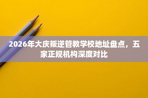 2026年大庆叛逆管教学校地址盘点,五家正规机构深度对比 2026年大庆叛逆管教学校地址盘点,五家正规机构深度对比