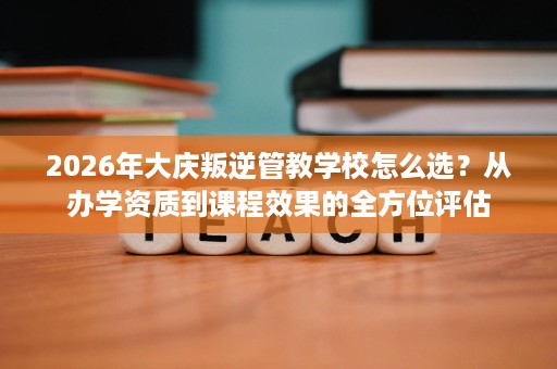 2026年大庆叛逆管教学校怎么选?从办学资质到课程效果的全方位评估 2026年大庆叛逆管教学校怎么选?从办学资质到课程效果的全方位评估