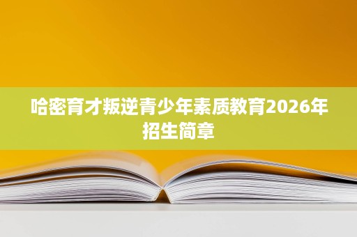 哈密育才叛逆青少年素质教育2026年招生简章 哈密育才叛逆青少年素质教育2026年招生简章
