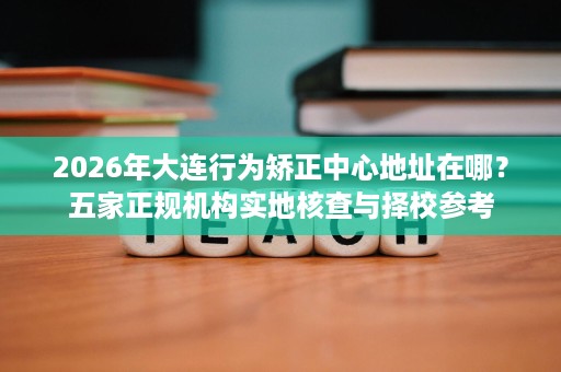 2026年大连行为矫正中心地址在哪?五家正规机构实地核查与择校参考 2026年大连行为矫正中心地址在哪?五家正规机构实地核查与择校参考