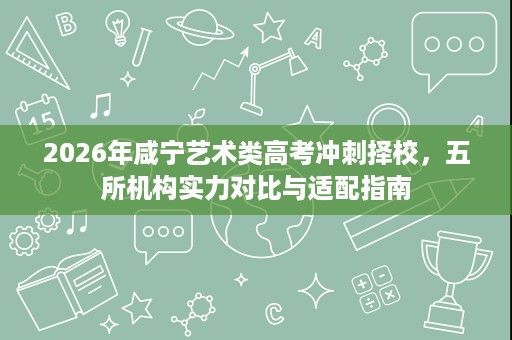 2026年咸宁艺术类高考冲刺择校，五所机构实力对比与适配指南
