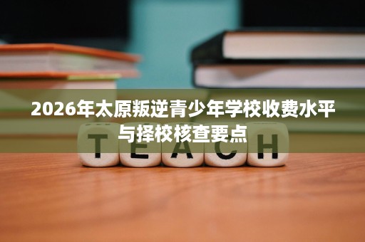 2026年太原叛逆青少年学校收费水平与择校核查要点 2026年太原叛逆青少年学校收费水平与择校核查要点