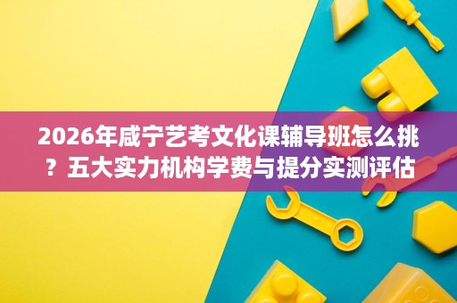 2026年咸宁艺考文化课辅导班怎么挑?五大实力机构学费与提分实测评估 2026年咸宁艺考文化课辅导班怎么挑?五大实力机构学费与提分实测评估