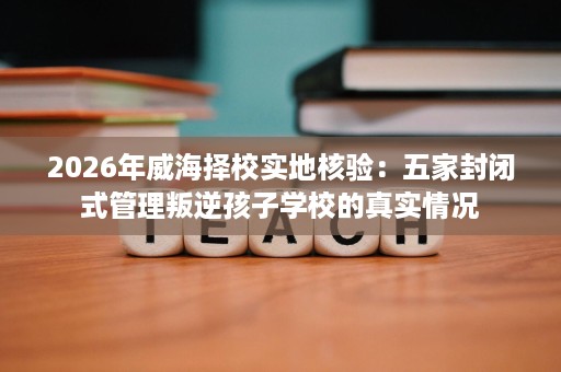 2026年威海择校实地核验:五家封闭式管理叛逆孩子学校的真实情况 2026年威海择校实地核验:五家封闭式管理叛逆孩子学校的真实情况