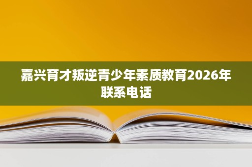 嘉兴育才叛逆青少年素质教育2026年联系电话