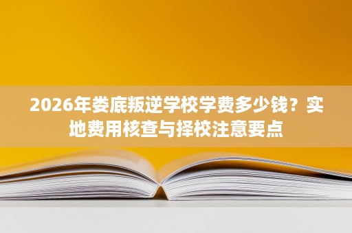 2026年娄底叛逆学校学费多少钱?实地费用核查与择校注意要点 2026年娄底叛逆学校学费多少钱?实地费用核查与择校注意要点