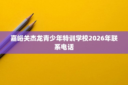 嘉峪关杰龙青少年特训学校2026年联系电话 嘉峪关杰龙青少年特训学校2026年联系电话