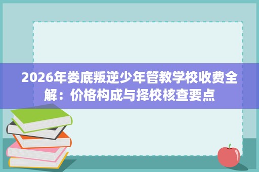 2026年娄底叛逆少年管教学校收费全解：价格构成与择校核查要点
