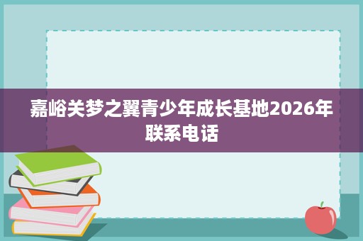 嘉峪关梦之翼青少年成长基地2026年联系电话 嘉峪关梦之翼青少年成长基地2026年联系电话