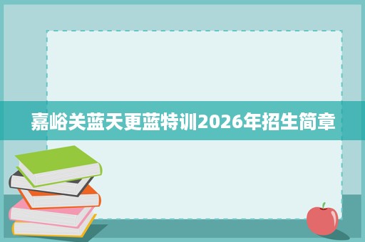 嘉峪关蓝天更蓝特训2026年招生简章 嘉峪关蓝天更蓝特训2026年招生简章