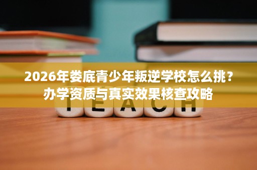 2026年娄底青少年叛逆学校怎么挑?办学资质与真实效果核查攻略 2026年娄底青少年叛逆学校怎么挑?办学资质与真实效果核查攻略
