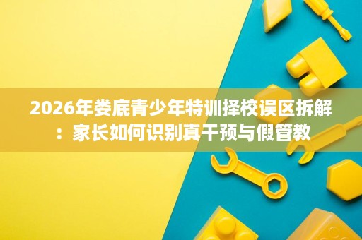 2026年娄底青少年特训择校误区拆解：家长如何识别真干预与假管教