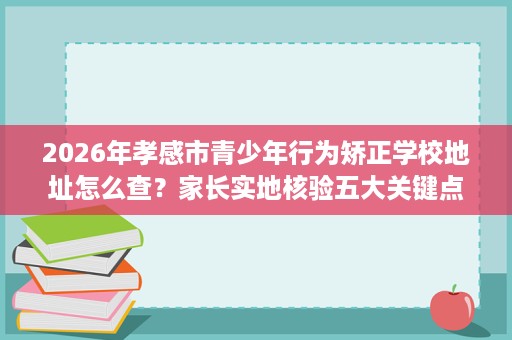 2026年孝感市青少年行为矫正学校地址怎么查？家长实地核验五大关键点