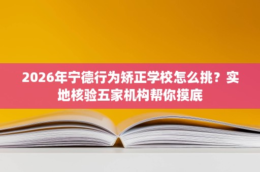 2026年宁德行为矫正学校怎么挑?实地核验五家机构帮你摸底 2026年宁德行为矫正学校怎么挑?实地核验五家机构帮你摸底