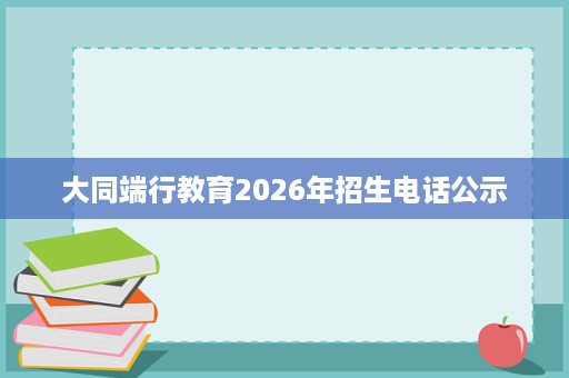大同端行教育2026年招生电话公示 大同端行教育2026年招生电话公示