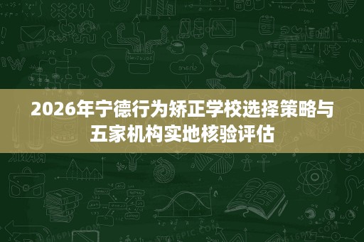 2026年宁德行为矫正学校选择策略与五家机构实地核验评估 2026年宁德行为矫正学校选择策略与五家机构实地核验评估