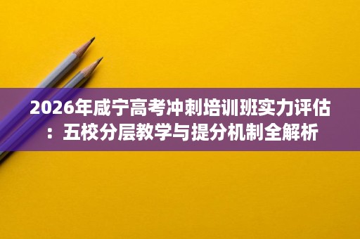 2026年咸宁高考冲刺培训班实力评估：五校分层教学与提分机制全解析
