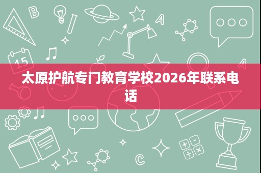 太原护航专门教育学校2026年联系电话 太原护航专门教育学校2026年联系电话