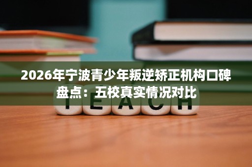 2026年宁波青少年叛逆矫正机构口碑盘点:五校真实情况对比 2026年宁波青少年叛逆矫正机构口碑盘点:五校真实情况对比