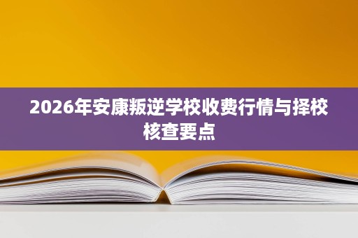 2026年安康叛逆学校收费行情与择校核查要点 2026年安康叛逆学校收费行情与择校核查要点