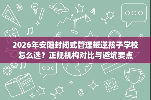 2026年安阳封闭式管理叛逆孩子学校怎么选?正规机构对比与避坑要点 2026年安阳封闭式管理叛逆孩子学校怎么选?正规机构对比与避坑要点