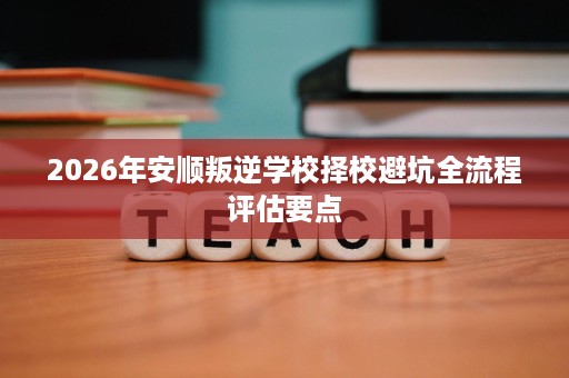 2026年安顺叛逆学校择校避坑全流程评估要点 2026年安顺叛逆学校择校避坑全流程评估要点