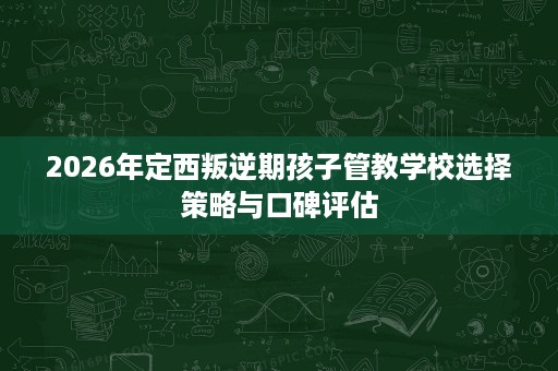 2026年定西叛逆期孩子管教学校选择策略与口碑评估 2026年定西叛逆期孩子管教学校选择策略与口碑评估