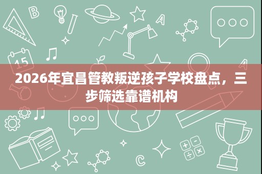 2026年宜昌管教叛逆孩子学校盘点,三步筛选靠谱机构 2026年宜昌管教叛逆孩子学校盘点,三步筛选靠谱机构