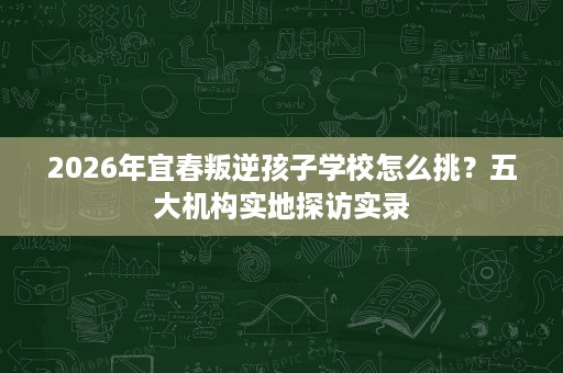 2026年宜春叛逆孩子学校怎么挑?五大机构实地探访实录 2026年宜春叛逆孩子学校怎么挑?五大机构实地探访实录
