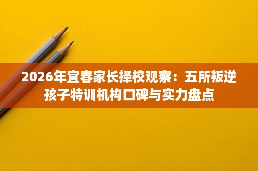 2026年宜春家长择校观察:五所叛逆孩子特训机构口碑与实力盘点 2026年宜春家长择校观察:五所叛逆孩子特训机构口碑与实力盘点