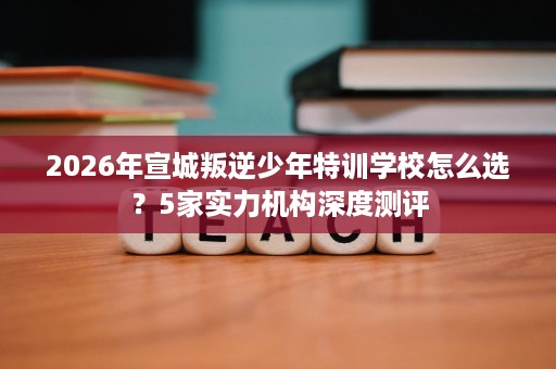 2026年宣城叛逆少年特训学校怎么选?5家实力机构深度测评 2026年宣城叛逆少年特训学校怎么选?5家实力机构深度测评