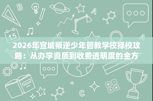 2026年宣城叛逆少年管教学校择校攻略:从办学资质到收费透明度的全方位核查 2026年宣城叛逆少年管教学校择校攻略:从办学资质到收费透明度的全方位核查