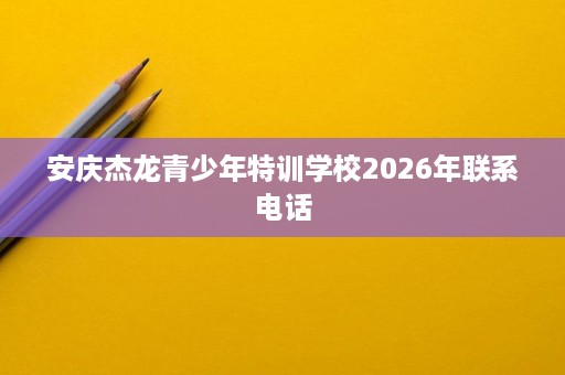 安庆杰龙青少年特训学校2026年联系电话 安庆杰龙青少年特训学校2026年联系电话