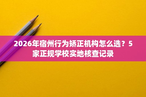 2026年宿州行为矫正机构怎么选?5家正规学校实地核查记录 2026年宿州行为矫正机构怎么选?5家正规学校实地核查记录