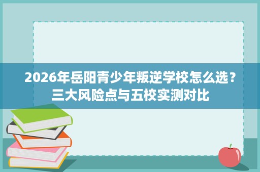 2026年岳阳青少年叛逆学校怎么选？三大风险点与五校实测对比
