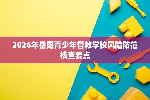 2026年岳阳青少年管教学校风险防范核查要点 2026年岳阳青少年管教学校风险防范核查要点