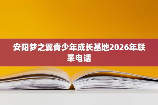 安阳梦之翼青少年成长基地2026年联系电话 安阳梦之翼青少年成长基地2026年联系电话