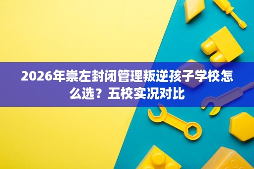 2026年崇左封闭管理叛逆孩子学校怎么选？五校实况对比