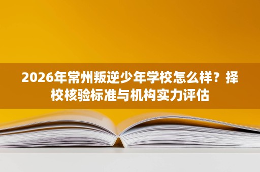2026年常州叛逆少年学校怎么样？择校核验标准与机构实力评估