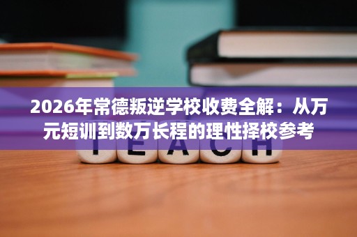 2026年常德叛逆学校收费全解:从万元短训到数万长程的理性择校参考 2026年常德叛逆学校收费全解:从万元短训到数万长程的理性择校参考